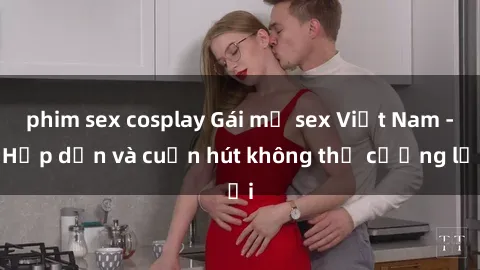 phim sex cosplay Gái mỹ sex Việt Nam - Hấp dẫn và cuốn hút không thể cưỡng lại