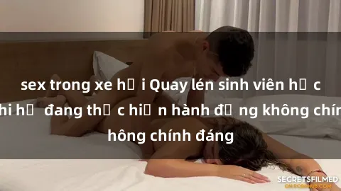 sex trong xe hơi Quay lén sinh viên học viện khi họ đang thực hiện hành động không chính đáng