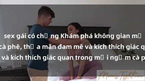 sex gái có chồng Khám phá không gian mới lạ tại sex quán cà phê, thỏa mãn đam mê và kích thích giác quan trong mỗi ngụm cà phê.