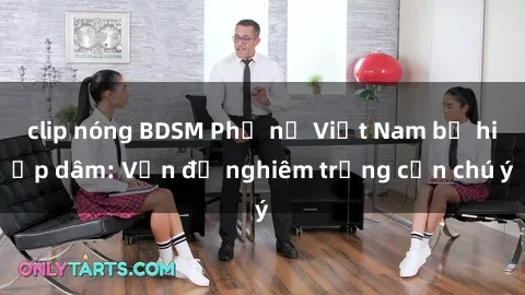 clip nóng BDSM Phụ nữ Việt Nam bị hiếp dâm: Vấn đề nghiêm trọng cần chú ý