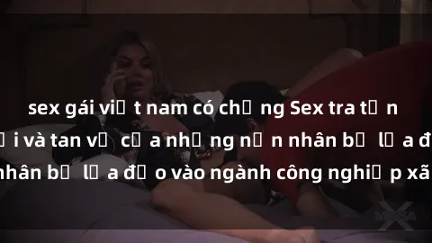 sex gái việt nam có chồng Sex tra tấn Việt Nam: Sự lạc lối và tan vỡ của những nạn nhân bị lừa đảo vào ngành công nghiệp xã hội đen.