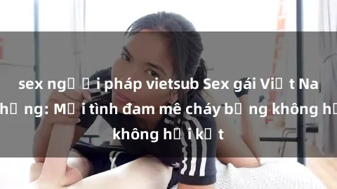 sex người pháp vietsub Sex gái Việt Nam có chồng: Mối tình đam mê cháy bỏng không hồi kết