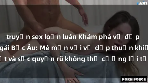 truyện sex loạn luân Khám phá vẻ đẹp quyến rũ của sex gái Bắc Âu: Mê mẩn với vẻ đẹp thuần khiết và sức quyến rũ không thể cưỡng lại từ phía phụ nữ Bắc Âu.