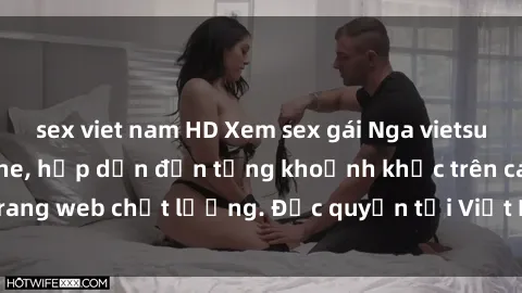sex viet nam HD Xem sex gái Nga vietsub cực nét, không che, hấp dẫn đến từng khoảnh khắc trên các trang web chất lượng. Độc quyền tại Việt Nam, không thể bỏ qua!