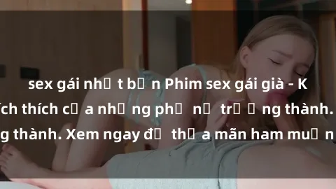 sex gái nhật bản Phim sex gái già - Khoảnh khắc đầy kích thích của những phụ nữ trưởng thành. Xem ngay để thỏa mãn ham muốn lớn của bạn!