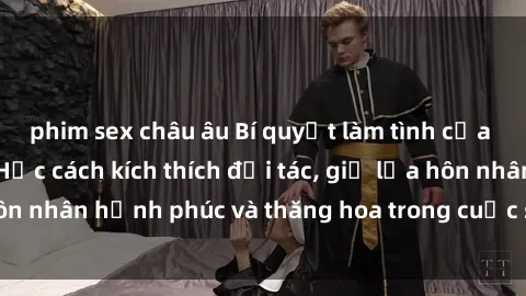 phim sex châu âu Bí quyết làm tình của bà mẹ Việt Nam: Học cách kích thích đối tác, giữ lửa hôn nhân hạnh phúc và thăng hoa trong cuộc sống tình dục.