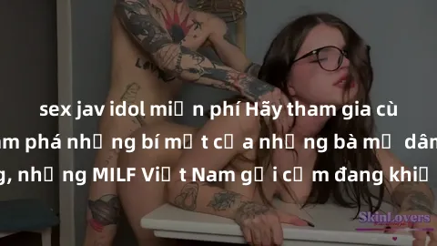 sex jav idol miễn phí Hãy tham gia cùng chúng tôi để khám phá những bí mật của những bà mẹ dâm đãng, những MILF Việt Nam gợi cảm đang khiến cộng đồng mạng xôn xao.
