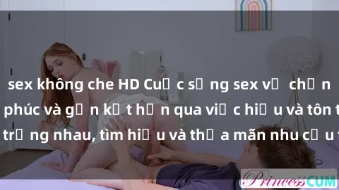 sex không che HD Cuộc sống sex vợ chồng: Bí quyết hạnh phúc và gắn kết hơn qua việc hiểu và tôn trọng nhau, tìm hiểu và thỏa mãn nhu cầu tình dục đúng cách.