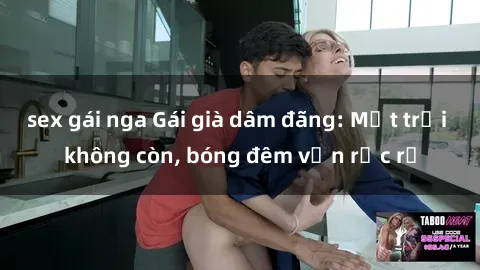 sex gái nga Gái già dâm đãng: Mặt trời không còn, bóng đêm vẫn rực rỡ