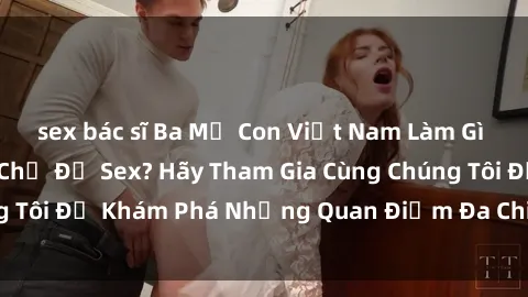 sex bác sĩ Ba Mẹ Con Việt Nam Làm Gì Khi Thảo Luận Về Chủ Đề Sex? Hãy Tham Gia Cùng Chúng Tôi Để Khám Phá Những Quan Điểm Đa Chiều Và Thú Vị!