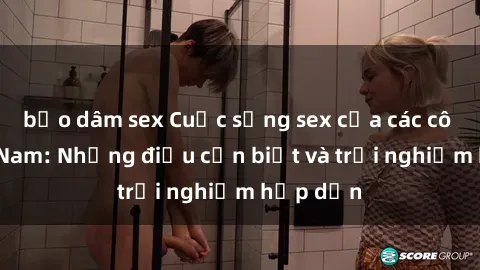 bạo dâm sex Cuộc sống sex của các cô gái Việt Nam: Những điều cần biết và trải nghiệm hấp dẫn