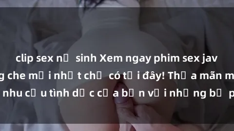 clip sex nữ sinh Xem ngay phim sex jav hd siêu nét, không che mới nhất chỉ có tại đây! Thỏa mãn mọi nhu cầu tình dục của bạn với những bộ phim chất lượng cao này!