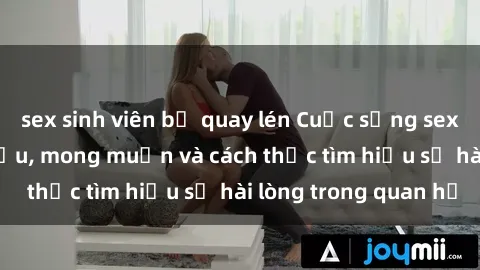 sex sinh viên bị quay lén Cuộc sống sex bà nội trợ: Nhu cầu, mong muốn và cách thức tìm hiểu sự hài lòng trong quan hệ