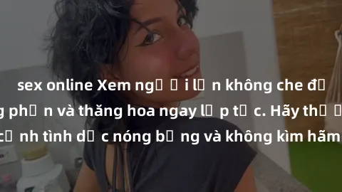 sex online Xem người lớn không che để trải nghiệm hưng phấn và thăng hoa ngay lập tức. Hãy thưởng thức những cảnh tình dục nóng bỏng và không kìm hãm từ chính sự thịnh nộ của người lớn.
