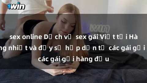 sex online Dịch vụ sex gái Việt tại Hà Nội: Nồng nhiệt và đầy sự hấp dẫn từ các gái gọi hàng đầu