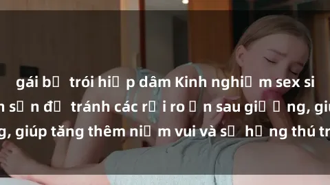 gái bị trói hiếp dâm Kinh nghiệm sex sinh viên trong khách sạn để tránh các rủi ro ẩn sau giường, giúp tăng thêm niềm vui và sự hứng thú trong mối quan hệ.