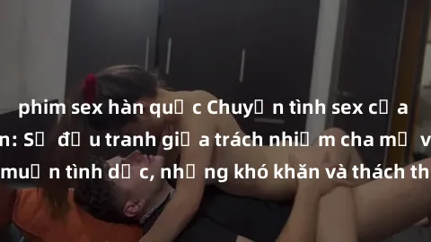 phim sex hàn quốc Chuyện tình sex của gái Việt Nam có con: Sự đấu tranh giữa trách nhiệm cha mẹ và ham muốn tình dục, những khó khăn và thách thức liệu có giải quyết được?