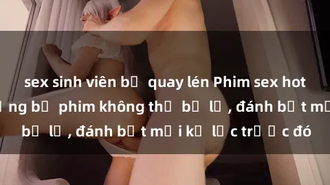 sex sinh viên bị quay lén Phim sex hot nhất năm  Top những bộ phim không thể bỏ lỡ, đánh bật mọi kỷ lục trước đó