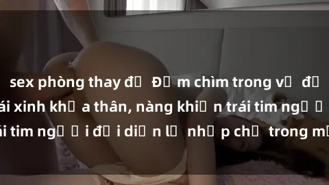 sex phòng thay đồ Đắm chìm trong vẻ đẹp tự nhiên của gái xinh khỏa thân, nàng khiến trái tim người đối diện lỡ nhịp chỉ trong một cái nhìn.