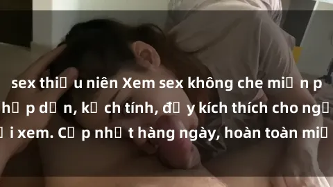 sex thiếu niên Xem sex không che miễn phí - Những clip sex hấp dẫn, kịch tính, đầy kích thích cho người xem. Cập nhật hàng ngày, hoàn toàn miễn phí, độ phân giải cao.