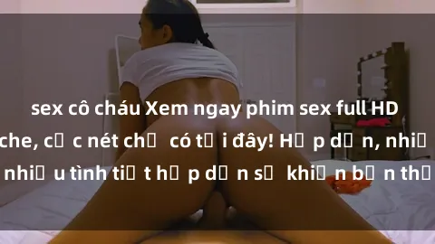sex cô cháu Xem ngay phim sex full HD đỉnh cao, không che, cực nét chỉ có tại đây! Hấp dẫn, nhiều tình tiết hấp dẫn sẽ khiến bạn thỏa mãn đắm say.