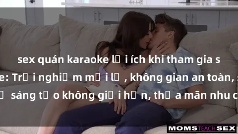 sex quán karaoke lợi ích khi tham gia sex online không che: Trải nghiệm mới lạ, không gian an toàn, sự sáng tạo không giới hạn, thỏa mãn nhu cầu tình dục của bạn.