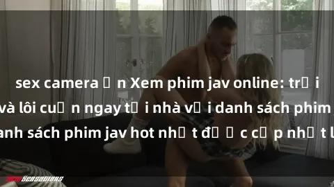 sex camera ẩn Xem phim jav online: trải nghiệm hấp dẫn và lôi cuốn ngay tại nhà với danh sách phim jav hot nhất được cập nhật liên tục.