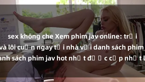 sex không che Xem phim jav online: trải nghiệm hấp dẫn và lôi cuốn ngay tại nhà với danh sách phim jav hot nhất được cập nhật liên tục.