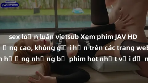 sex loạn luân vietsub Xem phim JAV HD miễn phí chất lượng cao, không giới hạn trên các trang web uy tín. Yên tâm tận hưởng những bộ phim hot nhất với độ nét sắc sảo, đẹp mắt ngay tại nhà. Hãy trải ngh