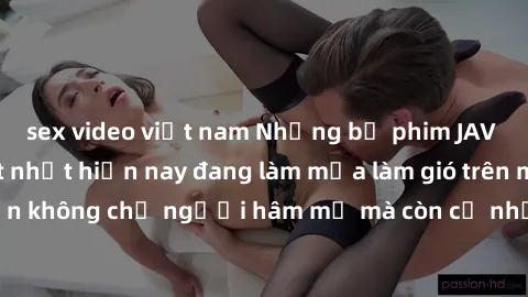 sex video việt nam Những bộ phim JAV idol không che hot nhất hiện nay đang làm mưa làm gió trên mạng, hấp dẫn không chỉ người hâm mộ mà còn cả những ai mới tìm hiểu về thể loại này!