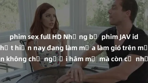 phim sex full HD Những bộ phim JAV idol không che hot nhất hiện nay đang làm mưa làm gió trên mạng, hấp dẫn không chỉ người hâm mộ mà còn cả những ai mới tìm hiểu về thể loại này!