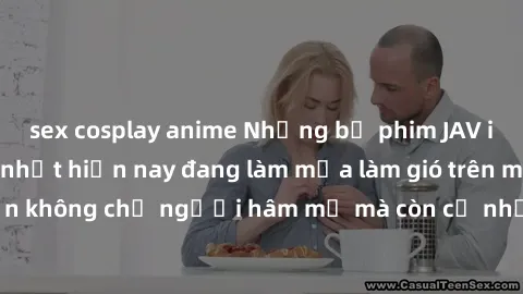 sex cosplay anime Những bộ phim JAV idol không che hot nhất hiện nay đang làm mưa làm gió trên mạng, hấp dẫn không chỉ người hâm mộ mà còn cả những ai mới tìm hiểu về thể loại này!