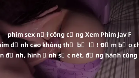 phim sex nơi công cộng Xem Phim Jav Full HD: Những bộ phim đỉnh cao không thể bỏ lỡ! Đảm bảo chất lượng ổn định, hình ảnh sắc nét, đồng hành cùng bạn trong những giây phút thư giãn!