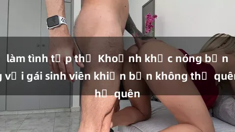 làm tình tập thể Khoảnh khắc nóng bỏng với gái sinh viên khiến bạn không thể quên