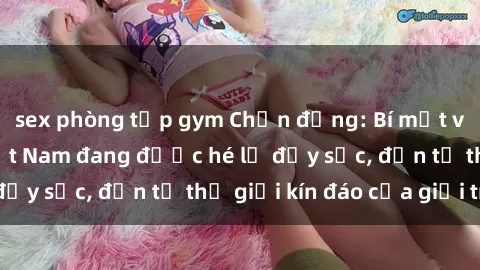 sex phòng tập gym Chấn động: Bí mật về sex nữ sinh Việt Nam đang được hé lộ đầy sốc, đến từ thế giới kín đáo của giới trẻ.