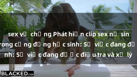 sex vợ chồng Phát hiện clip sex nữ sinh gây chấn động trong cộng đồng học sinh: Sự việc đang được điều tra và xử lý