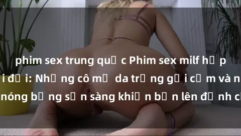 phim sex trung quốc Phim sex milf hấp dẫn nhất mọi thời đại: Những cô mẹ da trắng gợi cảm và nóng bỏng sẵn sàng khiến bạn lên đỉnh chỉ trong chớp mắt!