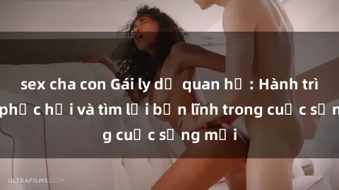 sex cha con Gái ly dị quan hệ: Hành trình tự phục hồi và tìm lại bản lĩnh trong cuộc sống mới