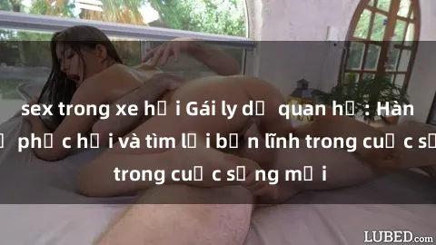 sex trong xe hơi Gái ly dị quan hệ: Hành trình tự phục hồi và tìm lại bản lĩnh trong cuộc sống mới