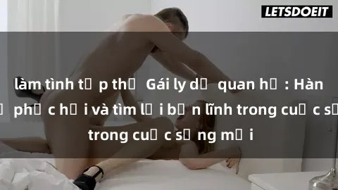 làm tình tập thể Gái ly dị quan hệ: Hành trình tự phục hồi và tìm lại bản lĩnh trong cuộc sống mới