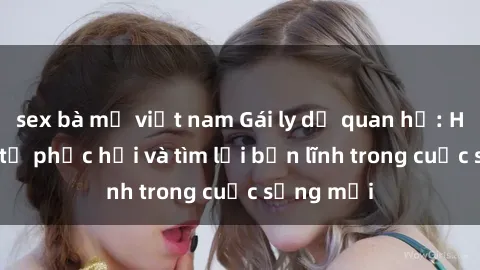 sex bà mẹ việt nam Gái ly dị quan hệ: Hành trình tự phục hồi và tìm lại bản lĩnh trong cuộc sống mới