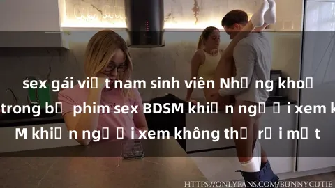 sex gái việt nam sinh viên Những khoảnh khắc hấp dẫn trong bộ phim sex BDSM khiến người xem không thể rời mắt
