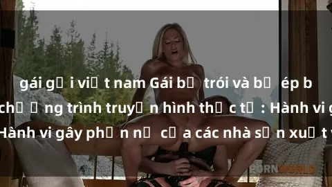 gái gọi việt nam Gái bị trói và bị ép buộc làm tình trong chương trình truyền hình thực tế: Hành vi gây phẫn nộ của các nhà sản xuất và người xem.