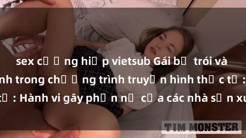 sex cưỡng hiếp vietsub Gái bị trói và bị ép buộc làm tình trong chương trình truyền hình thực tế: Hành vi gây phẫn nộ của các nhà sản xuất và người xem.
