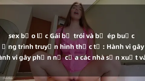 sex bạo lực Gái bị trói và bị ép buộc làm tình trong chương trình truyền hình thực tế: Hành vi gây phẫn nộ của các nhà sản xuất và người xem.