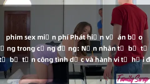 phim sex miễn phí Phát hiện vụ án bạo dâm sex gây chấn động trong cộng đồng: Nạn nhân tố bị tấn công tình dục và hành vi tệ hại được tiết lộ