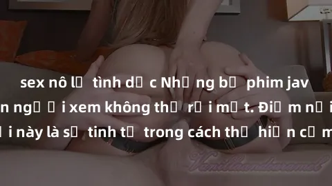 sex nô lệ tình dục Những bộ phim jav SM không che khiến người xem không thể rời mắt. Điểm nổi bật của thể loại này là sự tinh tế trong cách thể hiện cảm xúc và sự hấp dẫn của những cảnh quay.