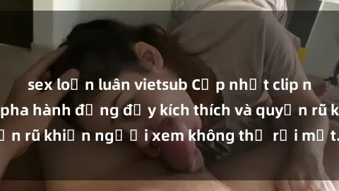 sex loạn luân vietsub Cập nhật clip nóng BDSM: Những pha hành động đầy kích thích và quyến rũ khiến người xem không thể rời mắt. Đừng bỏ lỡ!