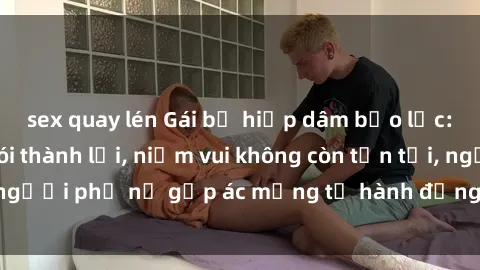 sex quay lén Gái bị hiếp dâm bạo lực: Nỗi đau không nói thành lời, niềm vui không còn tồn tại, người phụ nữ gặp ác mộng từ hành động độc ác của kẻ xấu.