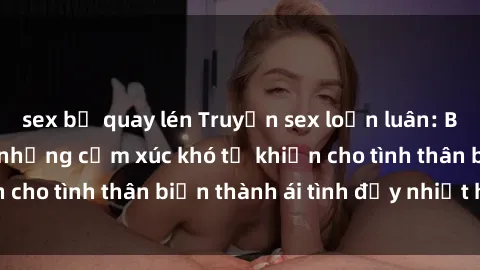 sex bị quay lén Truyện sex loạn luân: Bí mật gia đình và những cảm xúc khó tả khiến cho tình thân biến thành ái tình đầy nhiệt huyết